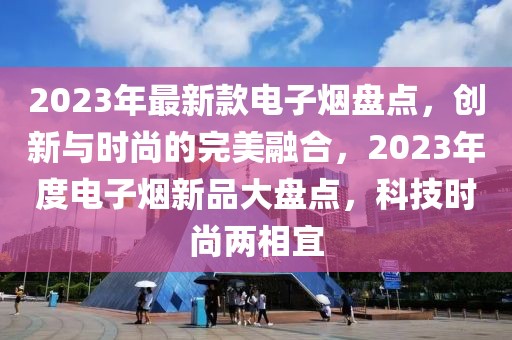 2023年最新款電子煙盤點(diǎn)，創(chuàng)新與時尚的完美融合，2023年度電子煙新品大盤點(diǎn)，科技時尚兩相宜