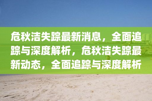 危秋潔失蹤最新消息，全面追蹤與深度解析，危秋潔失蹤最新動態(tài)，全面追蹤與深度解析