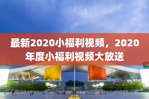 最新2020小福利視頻，2020年度小福利視頻大放送