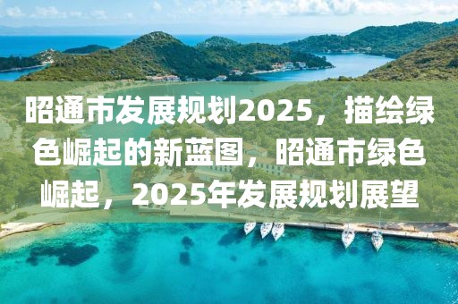 昭通市發(fā)展規(guī)劃2025，描繪綠色崛起的新藍(lán)圖，昭通市綠色崛起，2025年發(fā)展規(guī)劃展望