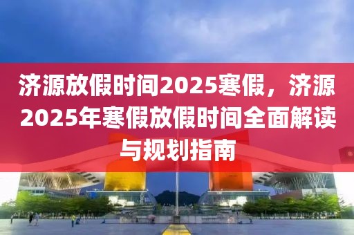 濟源放假時間2025寒假，濟源2025年寒假放假時間全面解讀與規(guī)劃指南