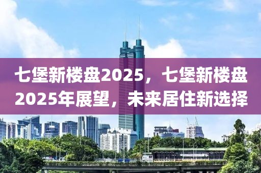 七堡新樓盤2025，七堡新樓盤2025年展望，未來居住新選擇