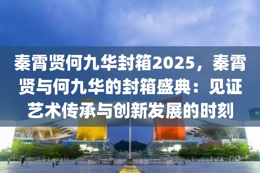 秦霄賢何九華封箱2025，秦霄賢與何九華的封箱盛典：見(jiàn)證藝術(shù)傳承與創(chuàng)新發(fā)展的時(shí)刻