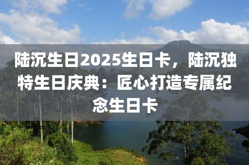 陸沉生日2025生日卡，陸沉獨(dú)特生日慶典：匠心打造專屬紀(jì)念生日卡