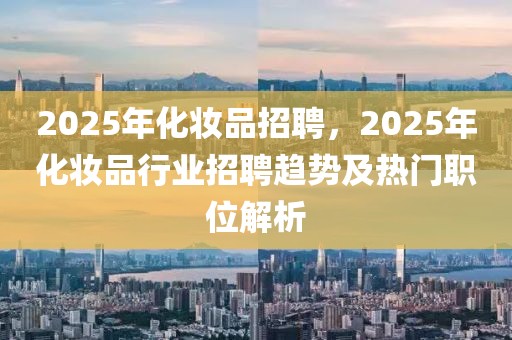 2025年化妝品招聘，2025年化妝品行業(yè)招聘趨勢及熱門職位解析