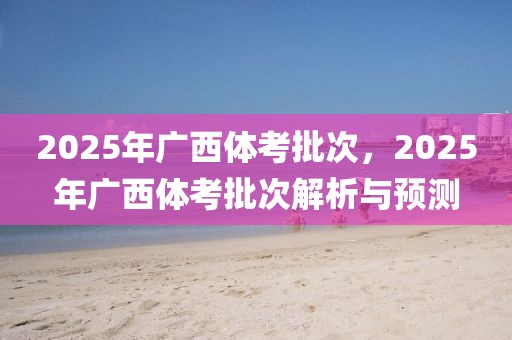 2025年廣西體考批次，2025年廣西體考批次解析與預(yù)測