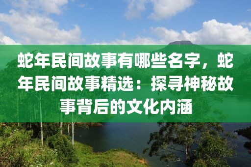 蛇年民間故事有哪些名字，蛇年民間故事精選：探尋神秘故事背后的文化內(nèi)涵