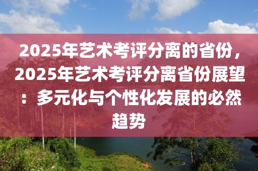 2025年藝術(shù)考評(píng)分離的省份，2025年藝術(shù)考評(píng)分離省份展望：多元化與個(gè)性化發(fā)展的必然趨勢(shì)