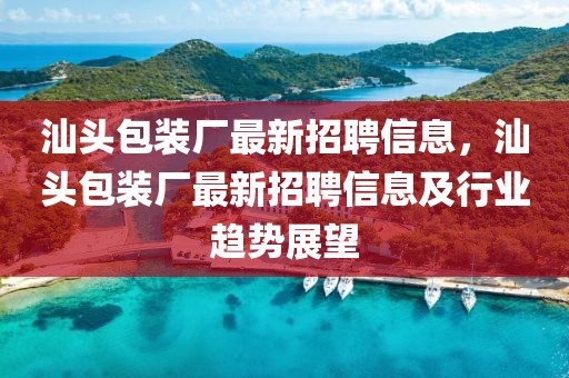 汕頭包裝廠最新招聘信息，汕頭包裝廠最新招聘信息及行業(yè)趨勢展望