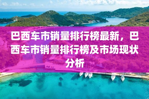 巴西車市銷量排行榜最新，巴西車市銷量排行榜及市場現(xiàn)狀分析