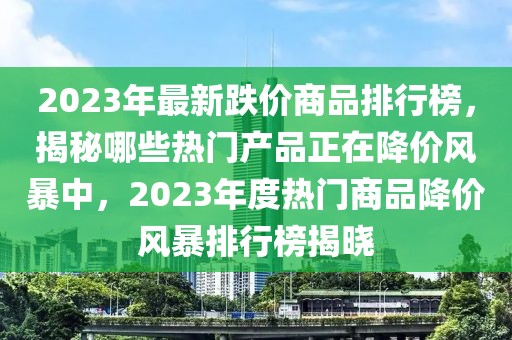 2023年最新跌價(jià)商品排行榜，揭秘哪些熱門產(chǎn)品正在降價(jià)風(fēng)暴中，2023年度熱門商品降價(jià)風(fēng)暴排行榜揭曉