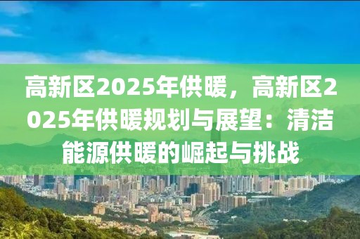 高新區(qū)2025年供暖，高新區(qū)2025年供暖規(guī)劃與展望：清潔能源供暖的崛起與挑戰(zhàn)