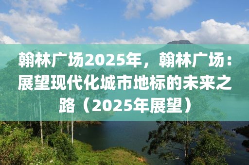 翰林廣場2025年，翰林廣場：展望現(xiàn)代化城市地標(biāo)的未來之路（2025年展望）