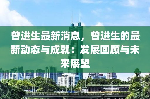 曾進生最新消息，曾進生的最新動態(tài)與成就：發(fā)展回顧與未來展望