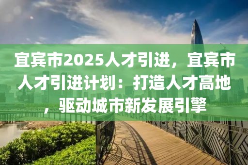 宜賓市2025人才引進，宜賓市人才引進計劃：打造人才高地，驅(qū)動城市新發(fā)展引擎