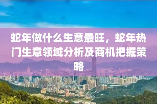 蛇年做什么生意最旺，蛇年熱門生意領(lǐng)域分析及商機(jī)把握策略