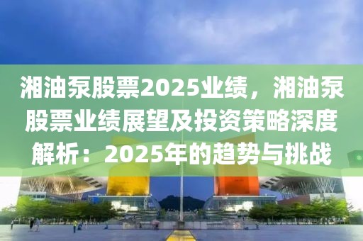 湘油泵股票2025業(yè)績(jī)，湘油泵股票業(yè)績(jī)展望及投資策略深度解析：2025年的趨勢(shì)與挑戰(zhàn)