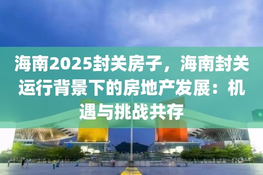 海南2025封關(guān)房子，海南封關(guān)運(yùn)行背景下的房地產(chǎn)發(fā)展：機(jī)遇與挑戰(zhàn)共存