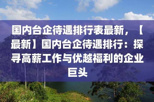 國內(nèi)臺企待遇排行表最新，【最新】國內(nèi)臺企待遇排行：探尋高薪工作與優(yōu)越福利的企業(yè)巨頭