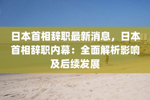 日本首相辭職最新消息，日本首相辭職內(nèi)幕：全面解析影響及后續(xù)發(fā)展