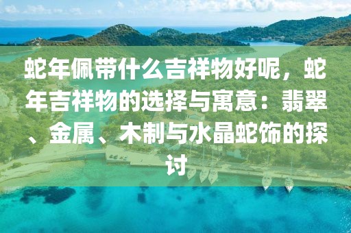 蛇年佩帶什么吉祥物好呢，蛇年吉祥物的選擇與寓意：翡翠、金屬、木制與水晶蛇飾的探討