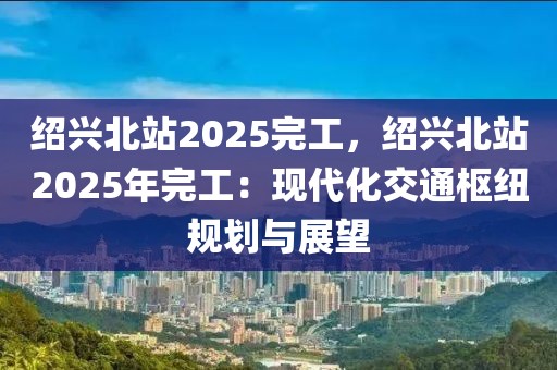 紹興北站2025完工，紹興北站2025年完工：現(xiàn)代化交通樞紐規(guī)劃與展望