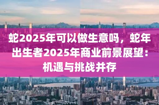 蛇2025年可以做生意嗎，蛇年出生者2025年商業(yè)前景展望：機遇與挑戰(zhàn)并存