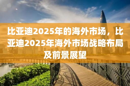 比亞迪2025年的海外市場(chǎng)，比亞迪2025年海外市場(chǎng)戰(zhàn)略布局及前景展望