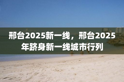 邢臺(tái)2025新一線，邢臺(tái)2025年躋身新一線城市行列