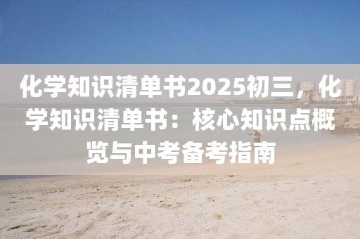 化學知識清單書2025初三，化學知識清單書：核心知識點概覽與中考備考指南