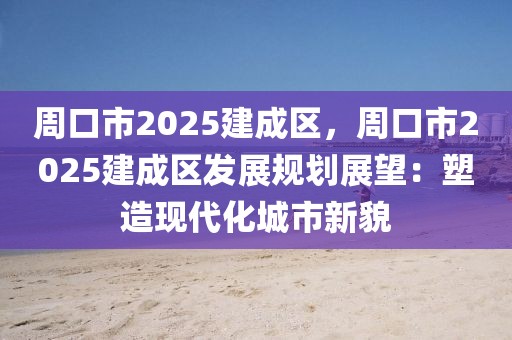 周口市2025建成區(qū)，周口市2025建成區(qū)發(fā)展規(guī)劃展望：塑造現(xiàn)代化城市新貌