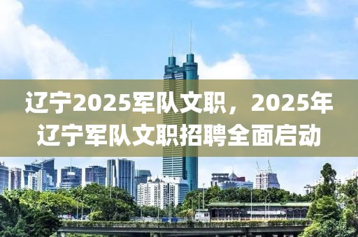 遼寧2025軍隊(duì)文職，2025年遼寧軍隊(duì)文職招聘全面啟動(dòng)