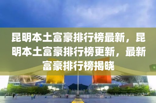 昆明本土富豪排行榜最新，昆明本土富豪排行榜更新，最新富豪排行榜揭曉