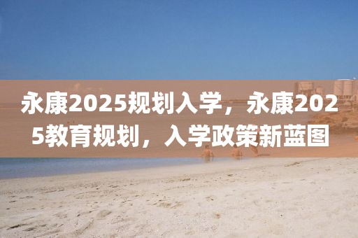 永康2025規(guī)劃入學(xué)，永康2025教育規(guī)劃，入學(xué)政策新藍(lán)圖