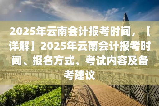 2025年云南會(huì)計(jì)報(bào)考時(shí)間，【詳解】2025年云南會(huì)計(jì)報(bào)考時(shí)間、報(bào)名方式、考試內(nèi)容及備考建議