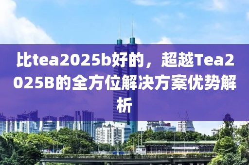 比tea2025b好的，超越Tea2025B的全方位解決方案優(yōu)勢(shì)解析