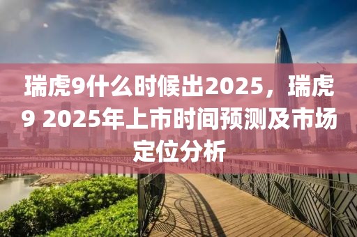 瑞虎9什么時候出2025，瑞虎9 2025年上市時間預(yù)測及市場定位分析