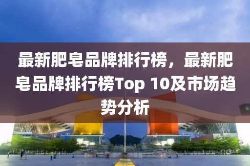 最新肥皂品牌排行榜，最新肥皂品牌排行榜Top 10及市場(chǎng)趨勢(shì)分析