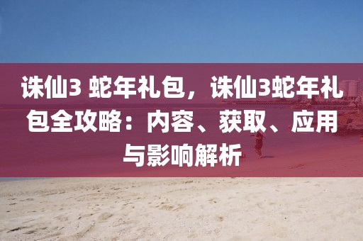 誅仙3 蛇年禮包，誅仙3蛇年禮包全攻略：內(nèi)容、獲取、應(yīng)用與影響解析