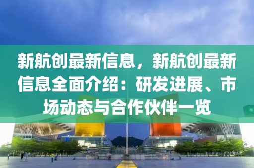 新航創(chuàng)最新信息，新航創(chuàng)最新信息全面介紹：研發(fā)進展、市場動態(tài)與合作伙伴一覽