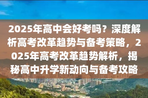 2025年高中會好考嗎？深度解析高考改革趨勢與備考策略，2025年高考改革趨勢解析，揭秘高中升學新動向與備考攻略