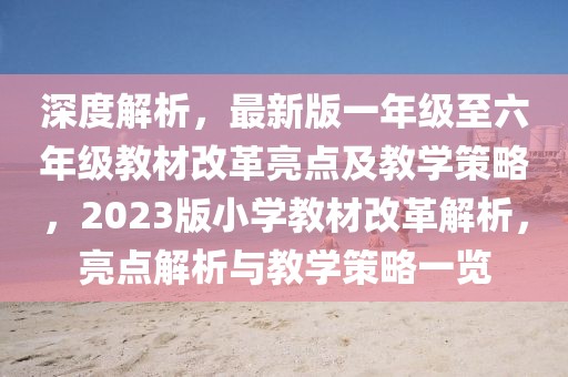 深度解析，最新版一年級至六年級教材改革亮點及教學(xué)策略，2023版小學(xué)教材改革解析，亮點解析與教學(xué)策略一覽