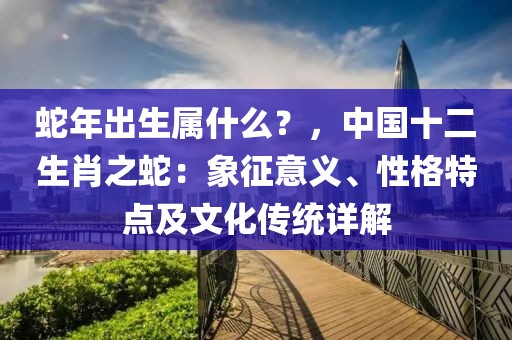 蛇年出生屬什么？，中國(guó)十二生肖之蛇：象征意義、性格特點(diǎn)及文化傳統(tǒng)詳解