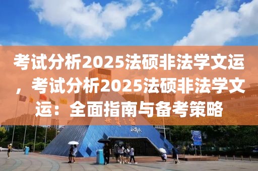 考試分析2025法碩非法學(xué)文運(yùn)，考試分析2025法碩非法學(xué)文運(yùn)：全面指南與備考策略