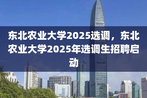 東北農(nóng)業(yè)大學(xué)2025選調(diào)，東北農(nóng)業(yè)大學(xué)2025年選調(diào)生招聘啟動(dòng)