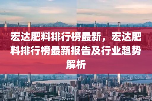 宏達肥料排行榜最新，宏達肥料排行榜最新報告及行業(yè)趨勢解析