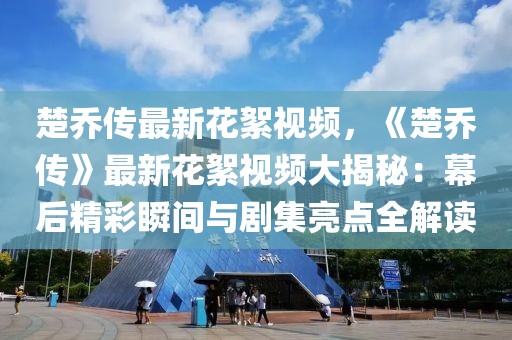 楚喬傳最新花絮視頻，《楚喬傳》最新花絮視頻大揭秘：幕后精彩瞬間與劇集亮點(diǎn)全解讀