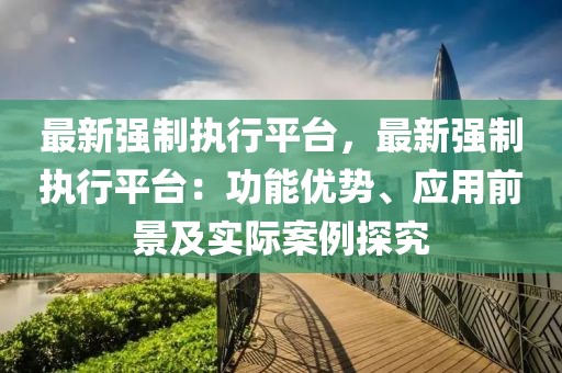 最新強制執(zhí)行平臺，最新強制執(zhí)行平臺：功能優(yōu)勢、應(yīng)用前景及實際案例探究