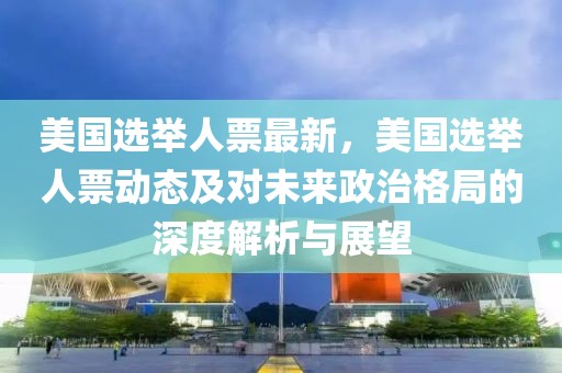 美國選舉人票最新，美國選舉人票動態(tài)及對未來政治格局的深度解析與展望