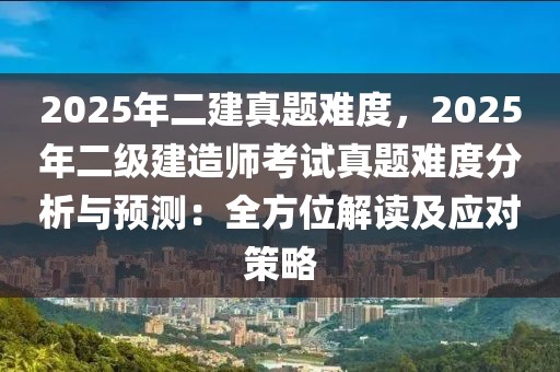 2025年二建真題難度，2025年二級(jí)建造師考試真題難度分析與預(yù)測(cè)：全方位解讀及應(yīng)對(duì)策略